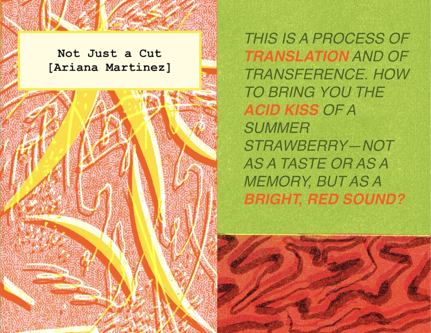 The next four pages feature a multi-panel illustration from Ariana Martinez. This image is divided into three boxes - on the left a burst of yellow crescents, edged with red and white, overlay a background of red dots. The image feels joyful, noisy, alive. Marks of swirls, lines, squiggles and dashes lie behind the crescents. A text box on top credits the image Not Just a Cut by Ariana Martinez. On the right, a green box filled with text which reads, This is a process of translation and of transference. How to bring you the acid kiss of a summer strawberry - not as a taste or as a memory, but as a bright, red sound? The words translation, acid kiss and bright, red sound are all accented in a vivid red colour. Below the text a smaller box holds a swirl of thick black lines, reverberating over a red background.