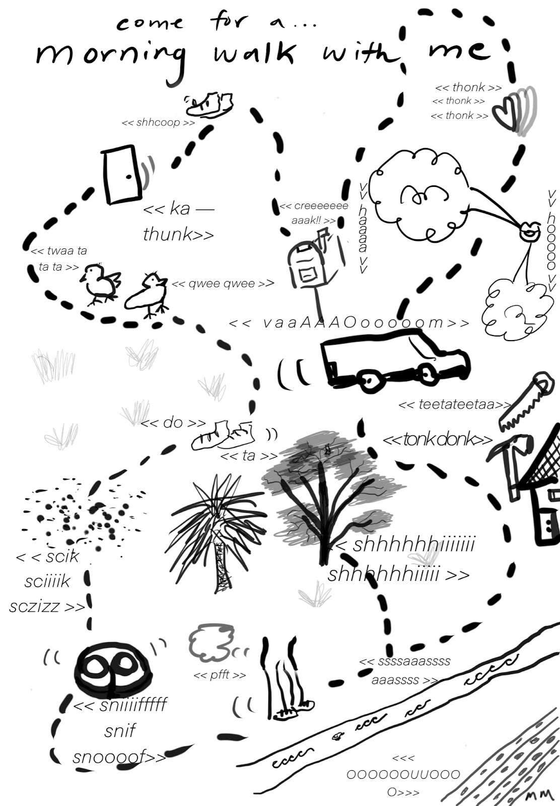 An illustrated sound walk by Michelle Macklem, titled Come for a… morning walk with me. Rendered in thick black and grey line drawings, a dotted line takes you on a loop around a neighbourhood. Playful, noisy drawings interrupt your path. Begin with the shhcoop of slipping on both your shoes, then hear the door ka-thunk behind you. Two little birds are twittering twaa ta ta ta and qwee wee. Your feet walked through a muddy puddle, a dog snuffles up beside you. Waiting by the side of the road you hear someone let out the - pffft - of a fart escaping as a little gust of air. Hammers and saws bring the sound of building work - tonk donk - and a van rushes by you - vaaaAAAoooom. Someone lets out a romantic whistle as they see you and your heart starts to thud - thonk thonk thonk. Before going home you check your mailbox - creeeeeeak!
