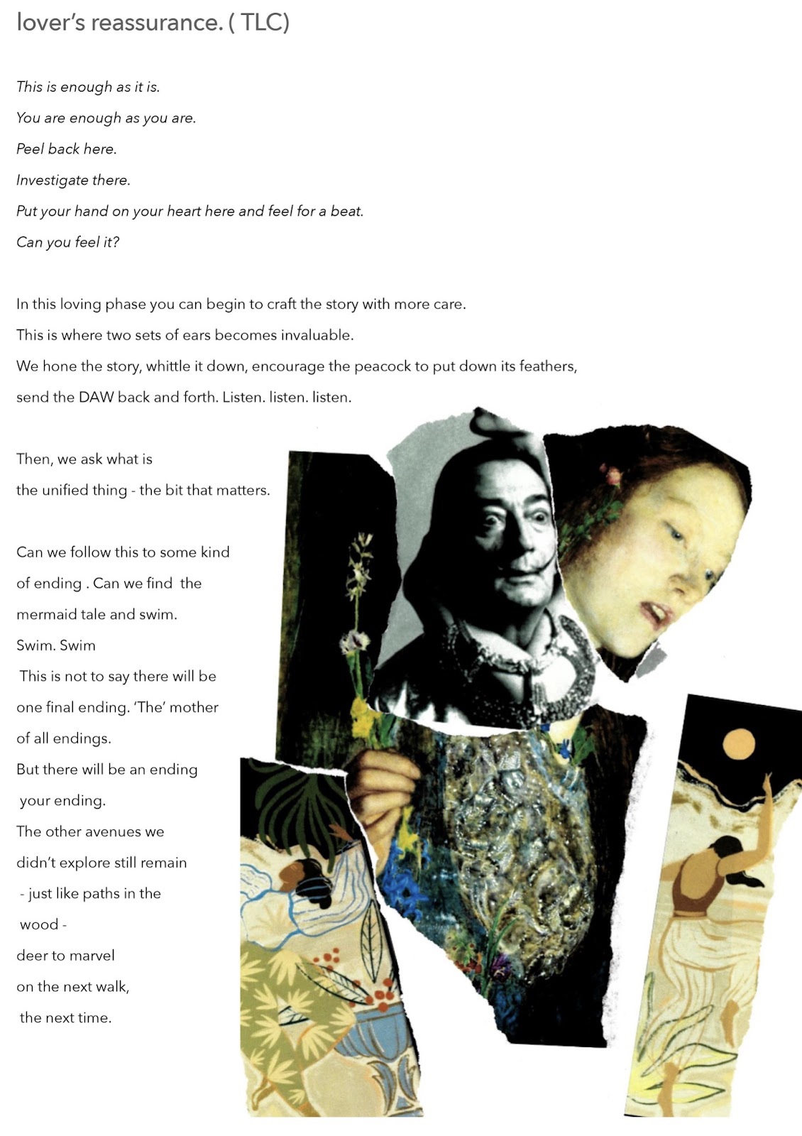 The text of Redzi Bernard and Phoebe McIndoe’s essay picks up from the ellipsis at the end of the previous page, …lover’s reassurance (TLC). This is enough as it is. You are enough as you are. Peel back here. Investigate there. Put your hand on your heart here and feel for a beat. Can you feel it? In this loving phase you can begin to craft the story with more care. This is where two sets of ears becomes invaluable. We hone the story, whittle it down, encourage the peacock to put down its feathers, send the DAW back and forth. Listen, listen, listen. Then, we ask what is the unified thing - the bit that matters. Can we follow this to some kind of ending. Can we find the mermaid tale and swim. Swim. Swim. This is not to say there will be one final ending. The mother of all endings. But there will be an ending, your ending. The other avenues we didn’t explore still remain - just like paths in the wood - deer to marvel on the next walk, the next time. A collage of torn postcards of human figures sits in the bottom right of the page. A bejewelled figure, holding a flower finds their head replaced by Salvador Dali’s shocked expression. A painting of Ophelia’s glassy-eyed stare, springs from the side of Dali’s phase. At the bottom a painted figure with her back to us dances beneath a full moon. Another figure twirls at the side, a palm front coming down to greet her face.