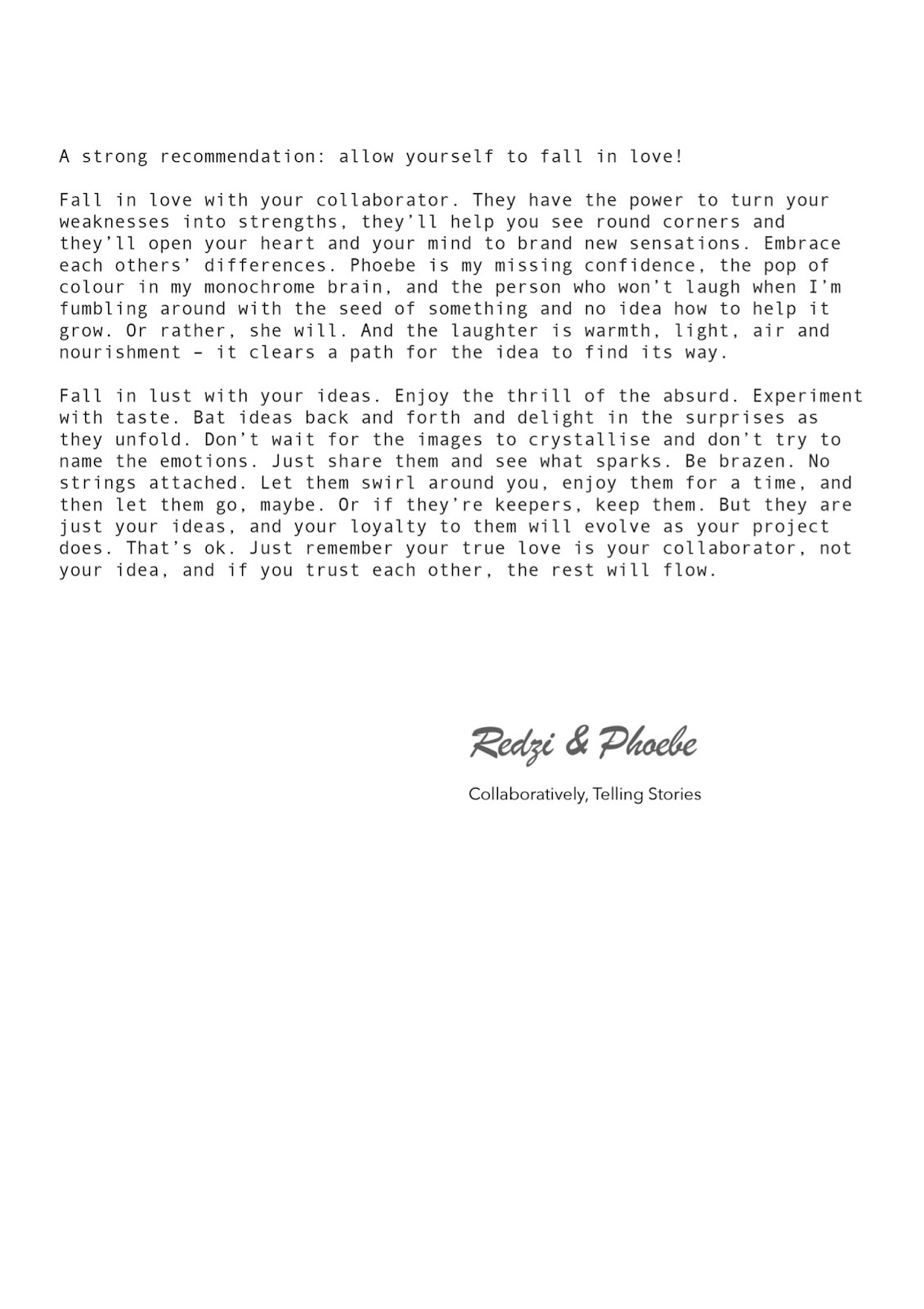 The final page of Redzi Bernard and Phoebe McIndoe’s essay. The text reads, A strong recommendation: allow yourself to fall in love! Fall in love with your collaborator. They have the power to turn your weaknesses into strengths, they’ll help you see round corners and they’ll open your heart and mind to brand new sensations. Embrace each others’ differences. Phoebe is my missing confidence, the pop of colour in my monochrome brain, and the person who won’t laugh when I’m fumbling around with the seed of something and no idea how to help it grow. Or rather, she will. And the laughter is warmth, light, air and nourishment - it clears a path for the idea to find its way. Fall in lust with your ideas. Enjoy the thrill of the absurd. Experiment with taste. Bat ideas back and forth and delight in the surprises as they unfold. Don’t wait for the images to crystallise and don’t try to name the emotions. Just share them and see what sparks. Be brazen. No strings attached. Let them swirl around you, enjoy them for a time, and then let them go, maybe. Or if they’re keepers, keep them. But they are just your ideas, and your loyalty to them will evolve as your project does. That’s ok. Just remember your true love is your collaborator, not your idea, and if you trust each other, the rest will flow. The page is signed, Redzi and Phoebe. Collaboratively, Telling Stories.