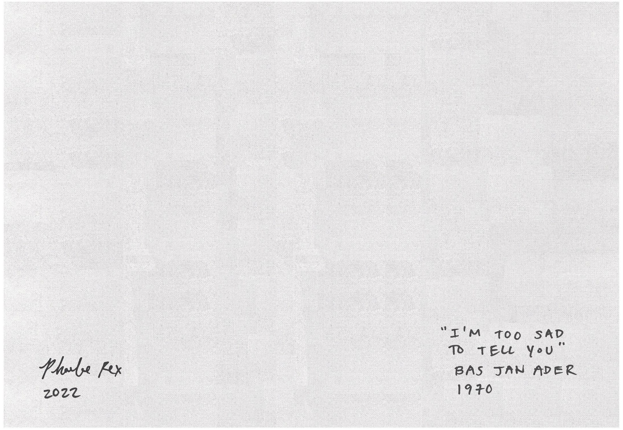 Phoebe Rex’s artwork continues. A blank page which has the texture of a photocopied sheet of paper. Phoebe’s handwriting is in the bottom right corner, it reads, I’m too sad to tell you - Bas Jan Ader, 1970. In the left hand corner Phoebe has signed the image, Phoebe Rex 2022