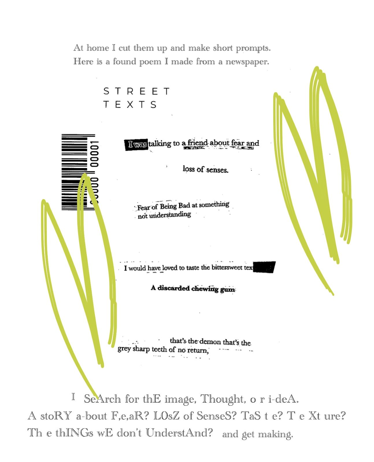 The text continues, At home I cut them up and make short prompts. Here is a found poem I made from a newspaper. Street Texts. I was talking to a friend about fear and loss of senses. Fear of Being Bad at something, not understanding. I would have loved to taste the bittersweet text. A discarded chewing gum. That’s the demon that’s the grey sharp teeth of no return. This poem is encircled by green marks, a barcode stamped on its left hand side. Text below it reads, I search for the image, thought or ideas. A story about fear? Loss of senses? Taste? Texture? The things we don’t understand? And get making.